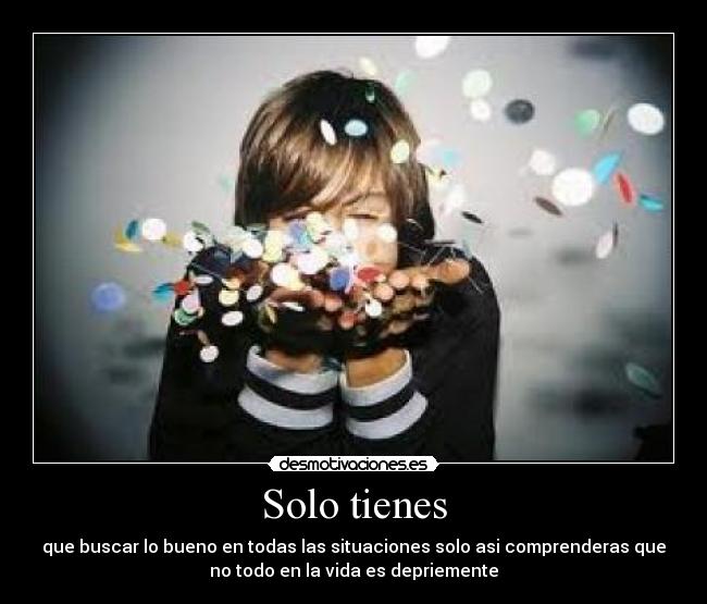 Solo tienes - que buscar lo bueno en todas las situaciones solo asi comprenderas que
no todo en la vida es depriemente