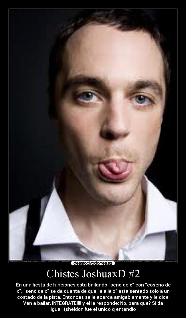 Chistes JoshuaxD #2 - En una fiesta de funciones esta bailando seno de x con coseno de
x, seno de x se da cuenta de que e a la x esta sentado solo a un
costado de la pista. Entonces se le acerca amigablemente y le dice:
Ven a bailar, INTEGRATE!!!! y el le responde: No, para que? Si da
igual! (sheldon fue el unico q entendio