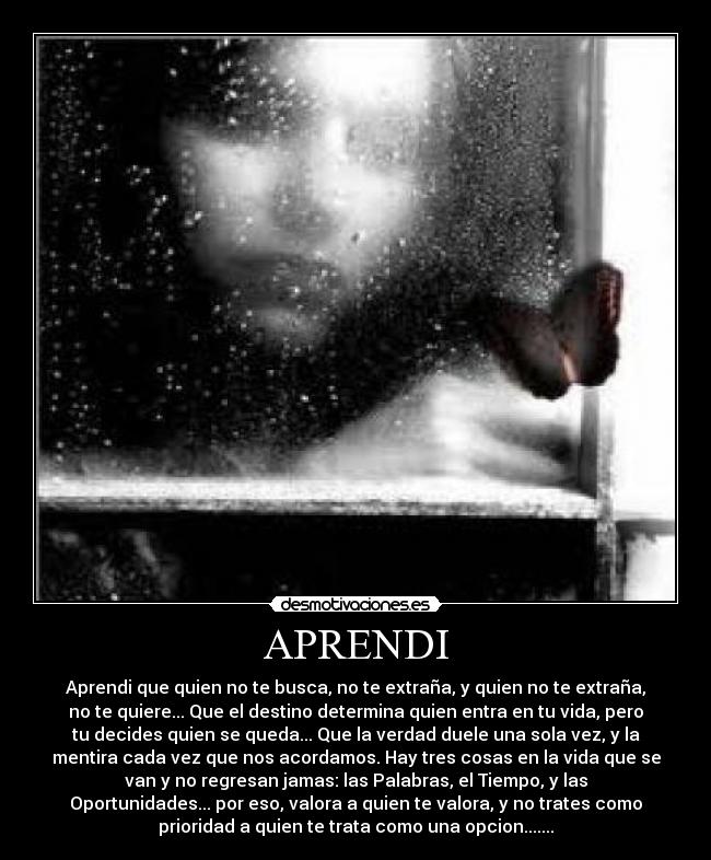 APRENDI - Aprendi que quien no te busca, no te extraña, y quien no te extraña,
no te quiere... Que el destino determina quien entra en tu vida, pero
tu decides quien se queda... Que la verdad duele una sola vez, y la
mentira cada vez que nos acordamos. Hay tres cosas en la vida que se
van y no regresan jamas: las Palabras, el Tiempo, y las
Oportunidades... por eso, valora a quien te valora, y no trates como
prioridad a quien te trata como una opcion.......