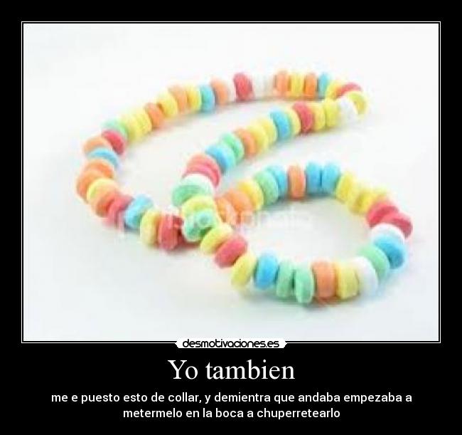 Yo tambien - me e puesto esto de collar, y demientra que andaba empezaba a
metermelo en la boca a chuperretearlo