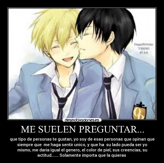 ME SUELEN PREGUNTAR... - que tipo de personas te gustan, yo soy de esas personas que opinan que
siempre que me haga sentir unico, y que ha su lado pueda ser yo
mismo, me daria igual el genero, el color de piel, sus creencias, su
actitud....... Solamente importa que la quieras