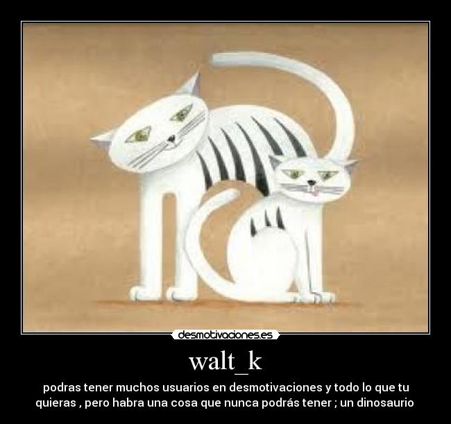 walt_k - podras tener muchos usuarios en desmotivaciones y todo lo que tu
quieras , pero habra una cosa que nunca podrás tener ; un dinosaurio