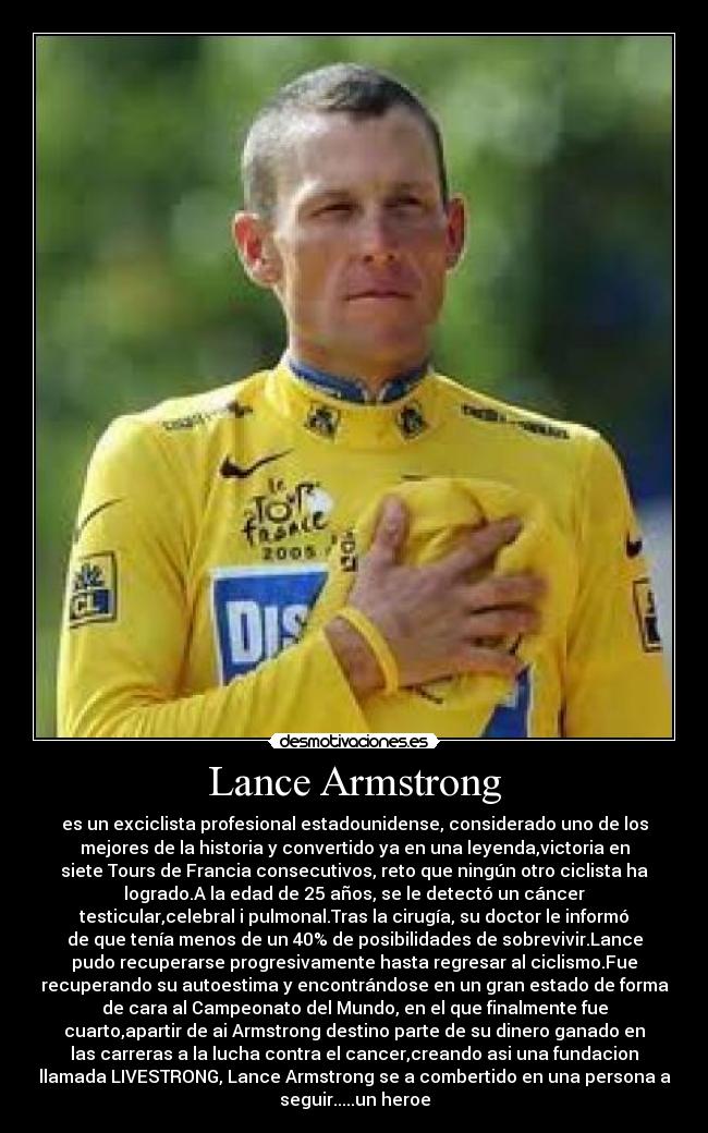 Lance Armstrong - es un exciclista profesional estadounidense, considerado uno de los
mejores de la historia y convertido ya en una leyenda,victoria en
siete Tours de Francia consecutivos, reto que ningún otro ciclista ha
logrado.A la edad de 25 años, se le detectó un cáncer
testicular,celebral i pulmonal.Tras la cirugía, su doctor le informó
de que tenía menos de un 40% de posibilidades de sobrevivir.Lance
pudo recuperarse progresivamente hasta regresar al ciclismo.Fue
recuperando su autoestima y encontrándose en un gran estado de forma
de cara al Campeonato del Mundo, en el que finalmente fue
cuarto,apartir de ai Armstrong destino parte de su dinero ganado en
las carreras a la lucha contra el cancer,creando asi una fundacion
llamada LIVESTRONG, Lance Armstrong se a combertido en una persona a
seguir.....un heroe