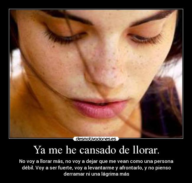 Ya me he cansado de llorar. - No voy a llorar más, no voy a dejar que me vean como una persona
débil. Voy a ser fuerte, voy a levantarme y afrontarlo, y no pienso
derramar ni una lágrima más