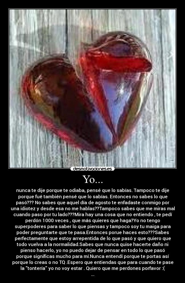 Yo... - nunca te dije porque te odiaba, pensé que lo sabías. Tampoco te dije
porque fué también pensé que lo sabías. Entonces no sabes lo que
pasó??? No sabes que aquel día de agosto te enfadaste conmigo por
una idiotez y desde esa no me hablas??Tampoco sabes que me miras mal
cuando paso por tu lado???Mira hay una cosa que no entiendo , te pedí
perdón 1000 veces , que más quieres que haga?Yo no tengo
superpoderes para saber lo que piensas y tampoco soy tu maiga para
poder preguntarte que te pasa.Entonces porue haces esto???Sabes
perfectamente que estoy arrepentida de lo que pasó y que quiero que
todo vuelva a la normalidad.Sabes que nunca quise hacerte daño ni
pienso hacerlo, yo no puedo dejar de pensar en todo lo que pasó
porque significas mucho para mí.Nunca entendí porque te portas así
porque lo creas o no TQ .Espero que entiendas que para cuando te pase
la tontería yo no voy estar . Quiero que me perdones porfavor :(
...