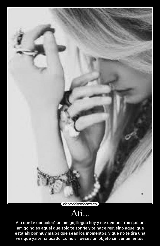 Ati... - A ti que te consideré un amigo, llegas hoy y me demuestras que un
amigo no es aquel que solo te sonríe y te hace reír, sino aquel que
está ahí por muy malos que sean los momentos, y que no te tira una
vez que ya te ha usado, como si fueses un objeto sin sentimientos.