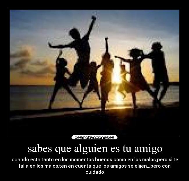 sabes que alguien es tu amigo - cuando esta tanto en los momentos buenos como en los malos,pero si te
falla en los malos,ten en cuenta que los amigos se elijen...pero con
cuidado