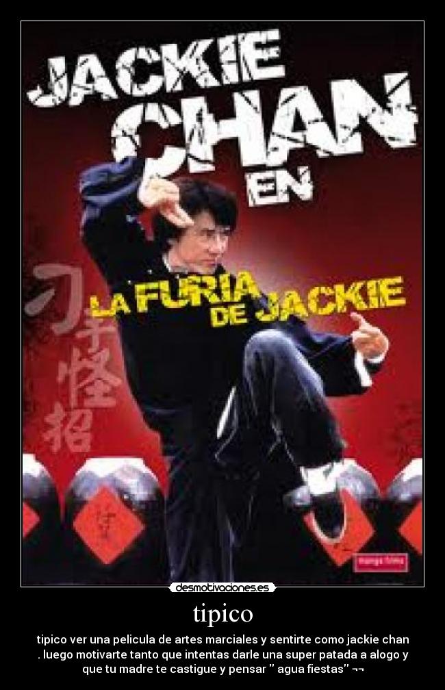 tipico - tipico ver una pelicula de artes marciales y sentirte como jackie chan
. luego motivarte tanto que intentas darle una super patada a alogo y
que tu madre te castigue y pensar agua fiestas ¬¬