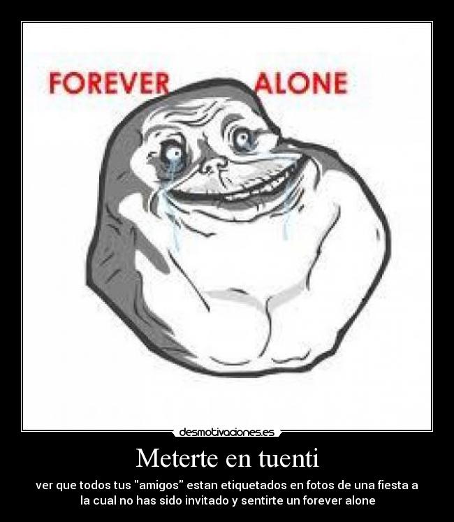 Meterte en tuenti - ver que todos tus amigos estan etiquetados en fotos de una fiesta a
la cual no has sido invitado y sentirte un forever alone
