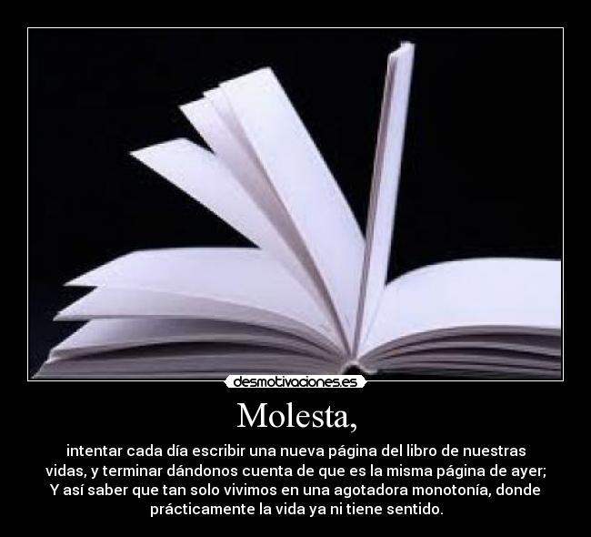 Molesta, - intentar cada día escribir una nueva página del libro de nuestras
vidas, y terminar dándonos cuenta de que es la misma página de ayer;
Y así saber que tan solo vivimos en una agotadora monotonía, donde
prácticamente la vida ya ni tiene sentido.