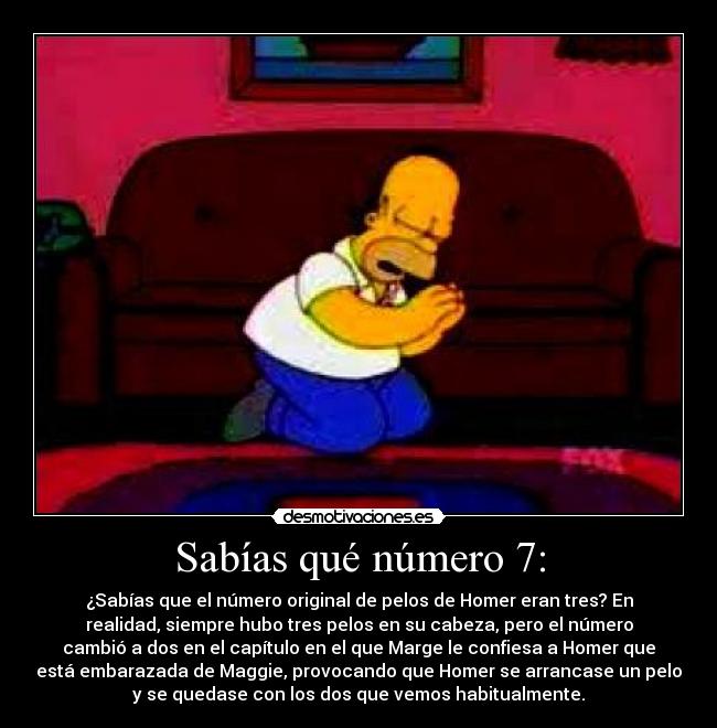 Sabías qué número 7: - ¿Sabías que el número original de pelos de Homer eran tres? En
realidad, siempre hubo tres pelos en su cabeza, pero el número
cambió a dos en el capítulo en el que Marge le confiesa a Homer que
está embarazada de Maggie, provocando que Homer se arrancase un pelo
y se quedase con los dos que vemos habitualmente.