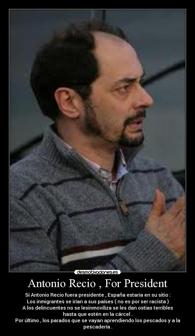 Antonio Recio , For President - Si Antonio Recio fuera presidente , España estaría en su sitio :
Los inmigrantes se irían a sus países ( no es por ser racista )
A los delincuentes no se lesinmoviliza se les dan ostias terribles
hasta que estén en la cárcel .
Por último , los parados que se vayan aprendiendo los pescados y a la
pescadería .