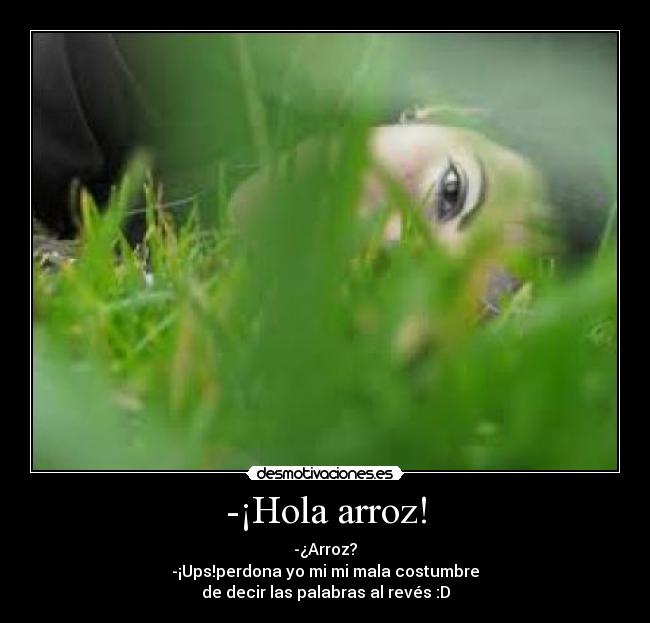 -¡Hola arroz! - -¿Arroz?
-¡Ups!perdona yo mi mi mala costumbre
de decir las palabras al revés :D
