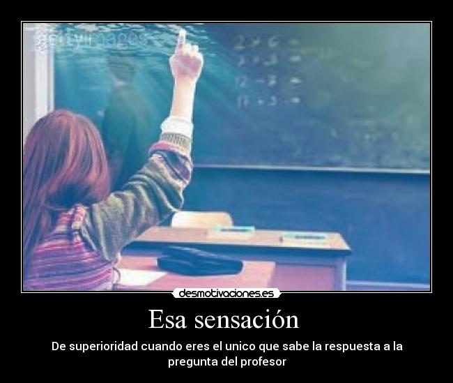 Esa sensación - De superioridad cuando eres el unico que sabe la respuesta a la pregunta del profesor