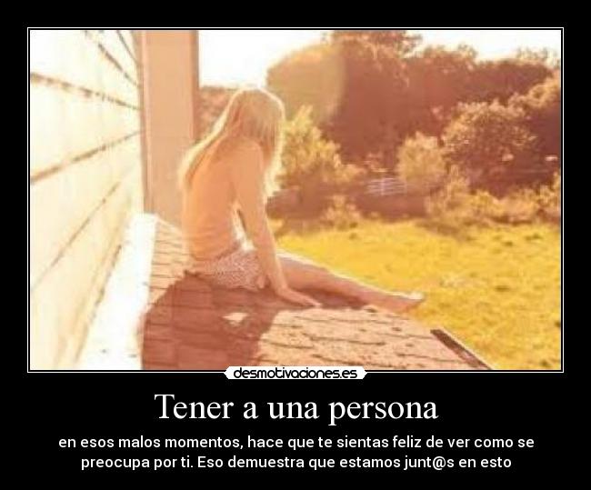 Tener a una persona - en esos malos momentos, hace que te sientas feliz de ver como se
preocupa por ti. Eso demuestra que estamos junt@s en esto