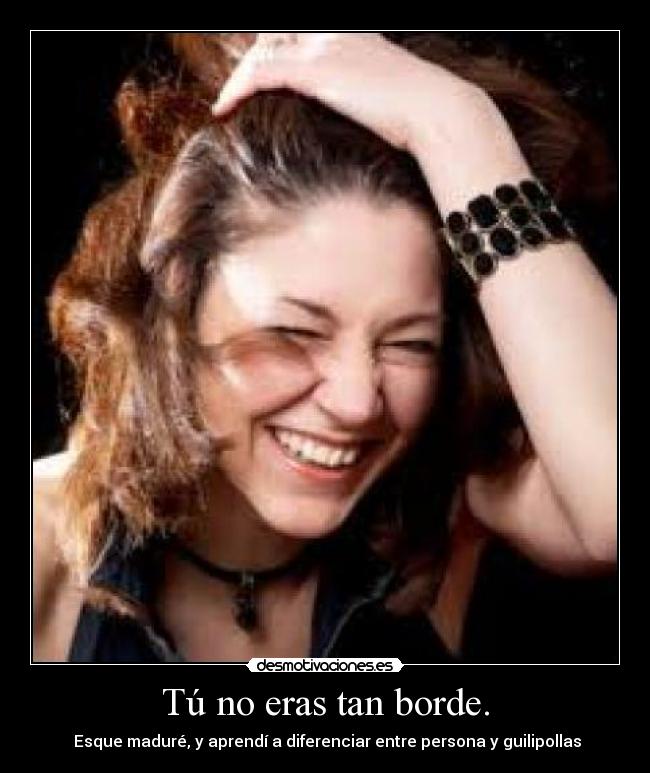 Tú no eras tan borde. -  Esque maduré, y aprendí a diferenciar entre persona y guilipollas