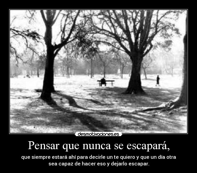 Pensar que nunca se escapará, - que siempre estará ahí para decirle un te quiero y que un día otra
sea capaz de hacer eso y dejarlo escapar.