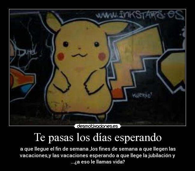 Te pasas los días esperando - a que llegue el fin de semana ,los fines de semana a que llegen las
vacaciones,y las vacaciones esperando a que llege la jubilación y
...¿a eso le llamas vida?