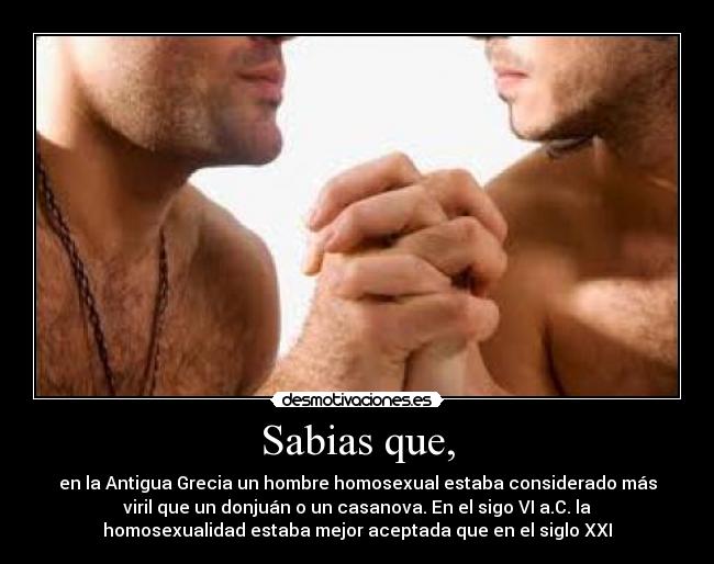 Sabias que, - en la Antigua Grecia un hombre homosexual estaba considerado más
viril que un donjuán o un casanova. En el sigo VI a.C. la
homosexualidad estaba mejor aceptada que en el siglo XXI