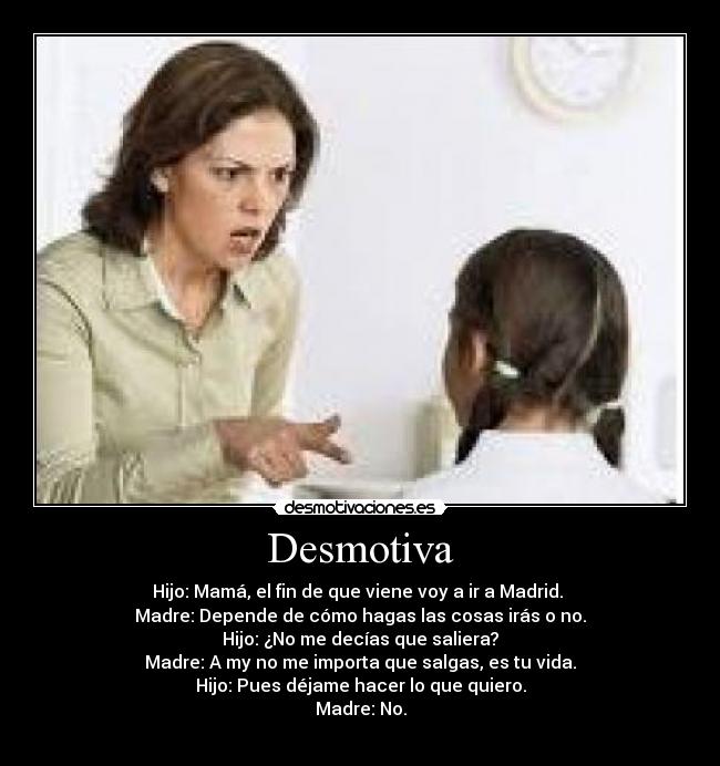 Desmotiva - Hijo: Mamá, el fin de que viene voy a ir a Madrid.
Madre: Depende de cómo hagas las cosas irás o no.
Hijo: ¿No me decías que saliera?
Madre: A my no me importa que salgas, es tu vida.
Hijo: Pues déjame hacer lo que quiero.
Madre: No.