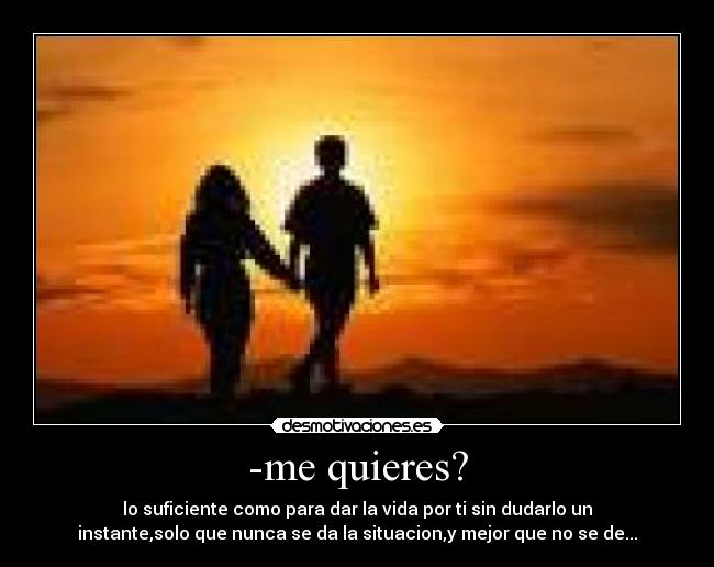 -me quieres? - lo suficiente como para dar la vida por ti sin dudarlo un
instante,solo que nunca se da la situacion,y mejor que no se de...