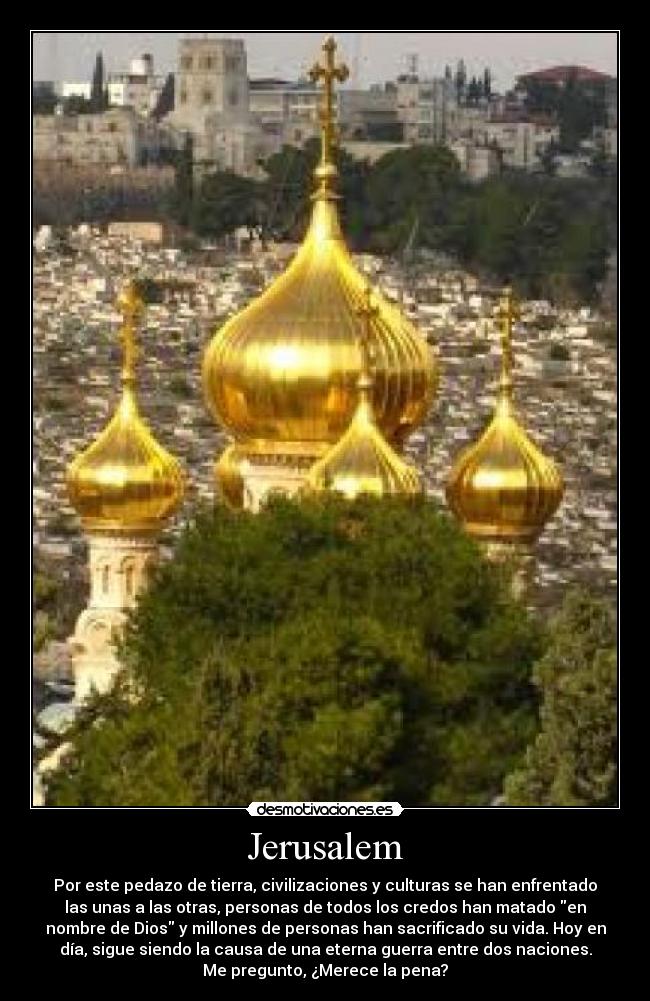 Jerusalem - Por este pedazo de tierra, civilizaciones y culturas se han enfrentado
las unas a las otras, personas de todos los credos han matado en
nombre de Dios y millones de personas han sacrificado su vida. Hoy en
día, sigue siendo la causa de una eterna guerra entre dos naciones.
Me pregunto, ¿Merece la pena?