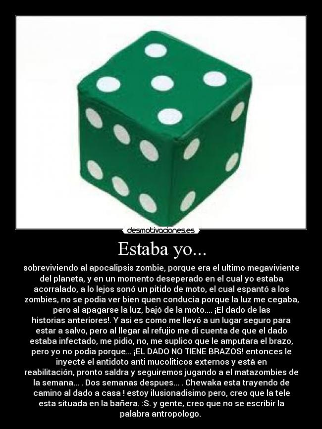 Estaba yo... - sobreviviendo al apocalipsis zombie, porque era el ultimo megaviviente
del planeta, y en un momento deseperado en el cual yo estaba
acorralado, a lo lejos sonó un pitido de moto, el cual espantó a los
zombies, no se podia ver bien quen conducia porque la luz me cegaba,
pero al apagarse la luz, bajó de la moto.... ¡El dado de las
historias anteriores!. Y asi es como me llevó a un lugar seguro para
estar a salvo, pero al llegar al refujio me di cuenta de que el dado
estaba infectado, me pidio, no, me suplico que le amputara el brazo,
pero yo no podia porque... ¡EL DADO NO TIENE BRAZOS! entonces le
inyecté el antidoto anti mucoliticos externos y está en
reabilitación, pronto saldra y seguiremos jugando a el matazombies de
la semana... . Dos semanas despues... . Chewaka esta trayendo de
camino al dado a casa ! estoy ilusionadisimo pero, creo que la tele
esta situada en la bañera. :S. y gente, creo que no se escribir la
palabra antropologo.