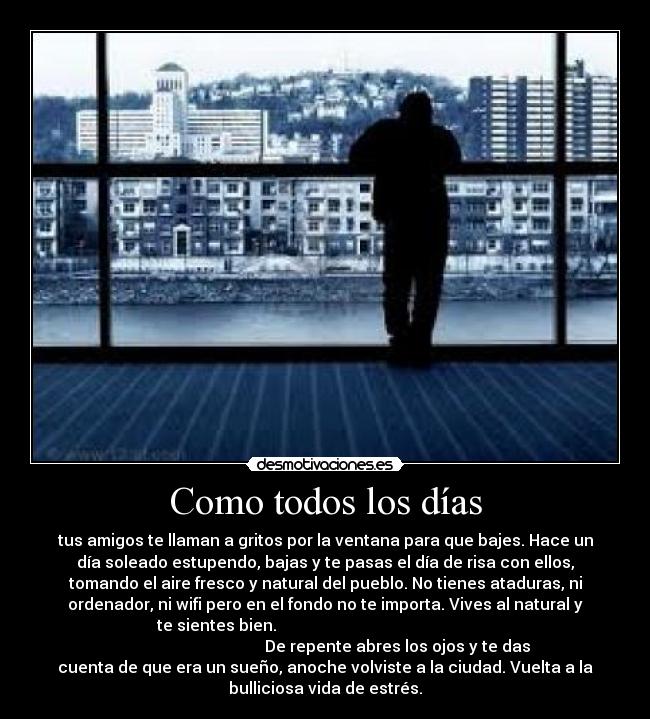 Como todos los días - tus amigos te llaman a gritos por la ventana para que bajes. Hace un
día soleado estupendo, bajas y te pasas el día de risa con ellos,
tomando el aire fresco y natural del pueblo. No tienes ataduras, ni
ordenador, ni wifi pero en el fondo no te importa. Vives al natural y
te sientes bien.
De repente abres los ojos y te das
cuenta de que era un sueño, anoche volviste a la ciudad. Vuelta a la
bulliciosa vida de estrés.