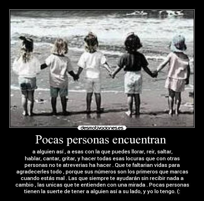 Pocas personas encuentran  - a alguien así , a esas con la que puedes llorar, reir, saltar,
hablar, cantar, gritar, y hacer todas esas locuras que con otras
personas no te atreverias ha hacer . Que te faltarian vidas para
agradecerles todo , porque sus números son los primeros que marcas
cuando estás mal . Las que siempre te ayudarán sin recibir nada a
cambio , las unicas que te entienden con una mirada . Pocas personas
tienen la suerte de tener a alguien así a su lado, y yo lo tengo. (: