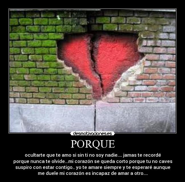 PORQUE - ocultarte que te amo si sin ti no soy nadie.... jamas te recordé
porque nunca te olvide...mi corazón se queda corto porque tu no caves
suspiro con estar contigo.. yo te amare siempre y te esperaré aunque
me duele mi corazón es incapaz de amar a otro....