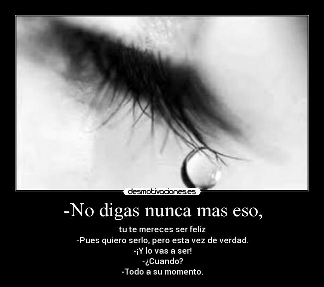 -No digas nunca mas eso, - tu te mereces ser feliz
-Pues quiero serlo, pero esta vez de verdad.
-¡Y lo vas a ser!
-¿Cuando?
-Todo a su momento.