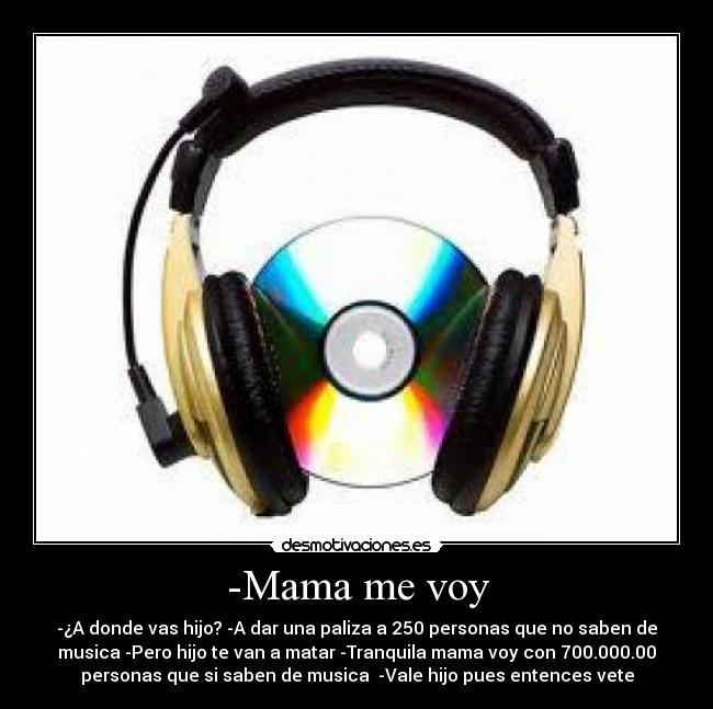 -Mama me voy - -¿A donde vas hijo? -A dar una paliza a 250 personas que no saben de
musica -Pero hijo te van a matar -Tranquila mama voy con 700.000.00
personas que si saben de musica  -Vale hijo pues entences vete