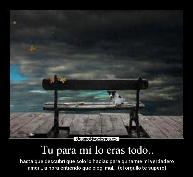 Tu para mi lo eras todo.. - hasta que descubrí que solo lo hacías para quitarme mi verdadero
amor .. a hora entiendo que elegí mal... (el orgullo te supero)