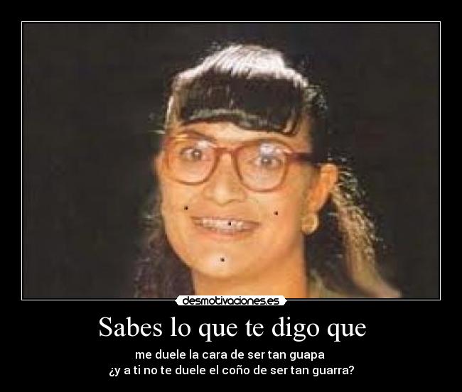 Sabes lo que te digo que - me duele la cara de ser tan guapa 
¿y a ti no te duele el coño de ser tan guarra?