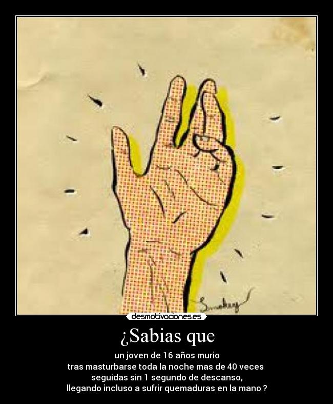 ¿Sabias que - un joven de 16 años murio
tras masturbarse toda la noche mas de 40 veces
seguidas sin 1 segundo de descanso,
llegando incluso a sufrir quemaduras en la mano ?