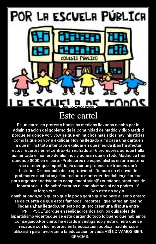 Este cartel - Es un cartel en protesta hacia las medidas llevadas a cabo por la
administración del gobierno de la Comunidad de Madrid,y digo Madrid
porque es donde yo vivo,y se que en muchos más sitios hay injusticias
como la que os voy a explicar: Hoy ha llegado a mi casa una carta,en
la que mi instituto intentaba explicar en que medida iban ha afectar
estos recortes en el centro.-Han echado a 16 profesores aunque halla
aumentado el número de alumnos,y aclaran que en todo Madrid se han
quedado 3000 en el paro. -Profesores no especialistas en una materia
van a tener que impartirla,es decir un profesor de francés dará
historia. -Disminución de la optatividad. -Demora en el envio de
profesores sustitutos,dificultad para mantener desdobles,dificultad
para organizar actividades complementarias(Excursiones,practicas de
laboratorio...) -No habrá tutorias ni con alumnos,ni con padres. -Y
un largo etc. Con esto no voy a
cambiar nada,solo quiero que la poca gente que se pare a leerlo entero
se de cuenta de que estos famosos recortes que parecían que no
llegarían,han llegado.Con esto no quiero crear una disputa entre
PP,PSOE,porque en realidad,los dos son los culpables del
bipartidismo vigente,que se esta cargando todo lo bueno que habíamos
comseguido.Por cierto,he estado investigando,y este dinero que se
recaude con los recortes en la educación publica madrileña,se
utilizarán para favorecer a la educación privada.ASÍ NO VAMOS BIEN.
GRACIAS.