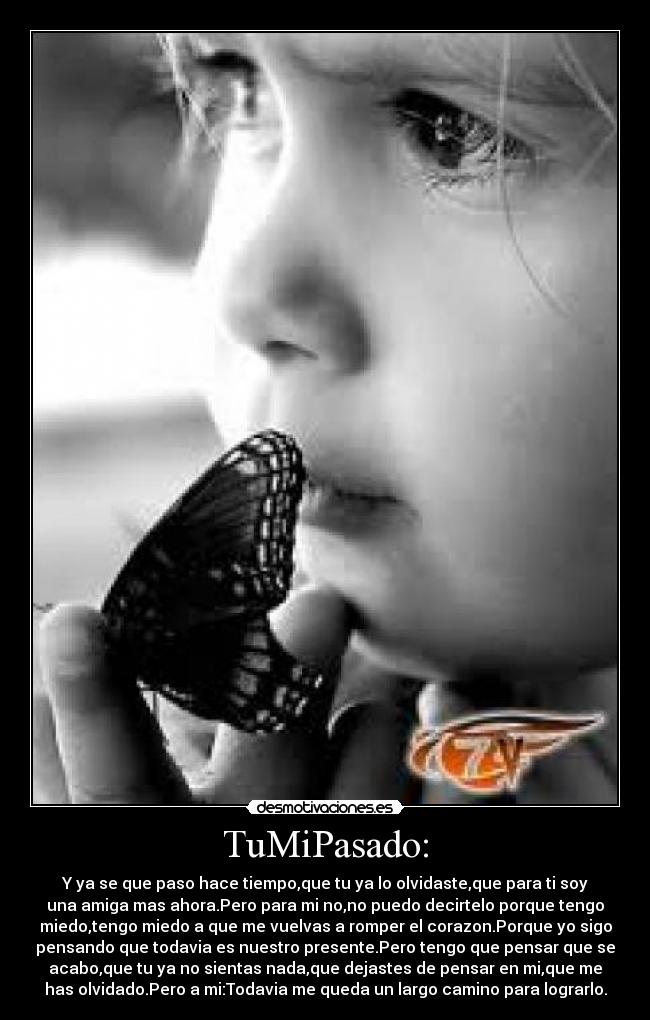TuMiPasado: - Y ya se que paso hace tiempo,que tu ya lo olvidaste,que para ti soy
una amiga mas ahora.Pero para mi no,no puedo decirtelo porque tengo
miedo,tengo miedo a que me vuelvas a romper el corazon.Porque yo sigo
pensando que todavia es nuestro presente.Pero tengo que pensar que se
acabo,que tu ya no sientas nada,que dejastes de pensar en mi,que me
has olvidado.Pero a mi:Todavia me queda un largo camino para lograrlo.