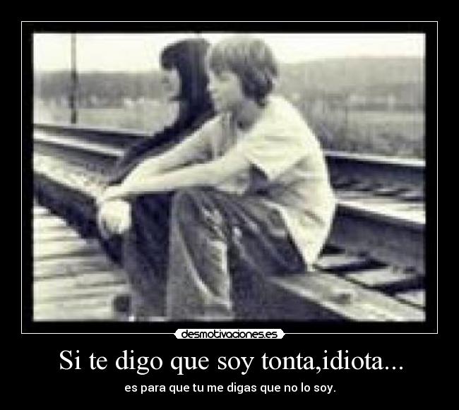 Si te digo que soy tonta,idiota... - es para que tu me digas que no lo soy.