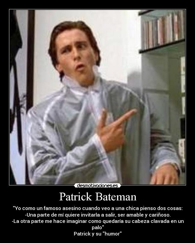 Patrick Bateman - Yo como un famoso asesino cuando veo a una chica pienso dos cosas:
-Una parte de mí quiere invitarla a salir, ser amable y cariñoso.
-La otra parte me hace imaginar como quedaría su cabeza clavada en un palo
Patrick y su humor