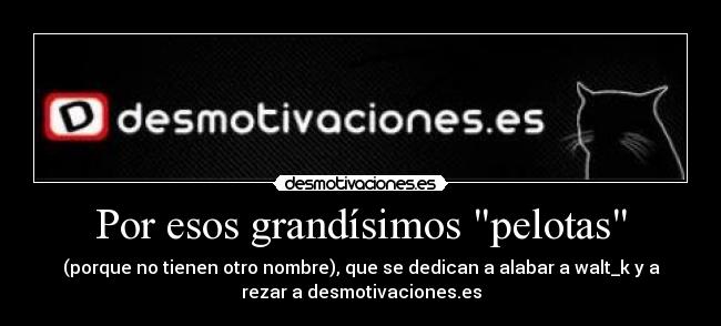 Por esos grandísimos pelotas - (porque no tienen otro nombre), que se dedican a alabar a walt_k y a
rezar a desmotivaciones.es