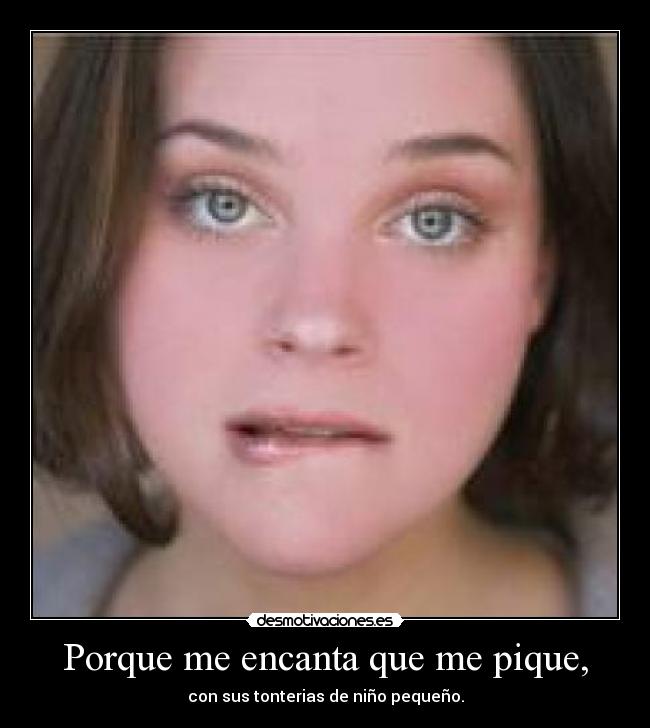 Porque me encanta que me pique, - con sus tonterias de niño pequeño.