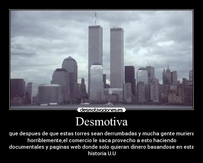 Desmotiva - que despues de que estas torres sean derrumbadas y mucha gente muriera
horriblemente,el comercio le saca provecho a esto haciendo
documentales y paginas web donde solo quieran dinero basandose en esta
historia U.U