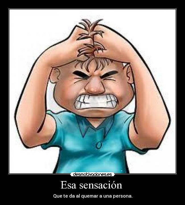 Esa sensación  - Que te da al quemar a una persona.