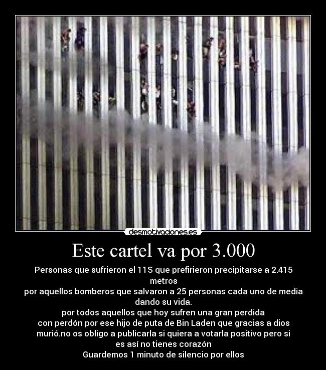 Este cartel va por 3.000 - Personas que sufrieron el 11S que prefirieron precipitarse a 2.415
metros
por aquellos bomberos que salvaron a 25 personas cada uno de media
dando su vida.
por todos aquellos que hoy sufren una gran perdida
con perdón por ese hijo de puta de Bin Laden que gracias a dios
murió.no os obligo a publicarla si quiera a votarla positivo pero si
es así no tienes corazón
Guardemos 1 minuto de silencio por ellos