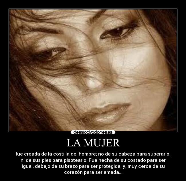 LA MUJER - fue creada de la costilla del hombre; no de su cabeza para superarlo,
ni de sus pies para pisotearlo. Fue hecha de su costado para ser
igual, debajo de su brazo para ser protegida, y, muy cerca de su
corazón para ser amada...