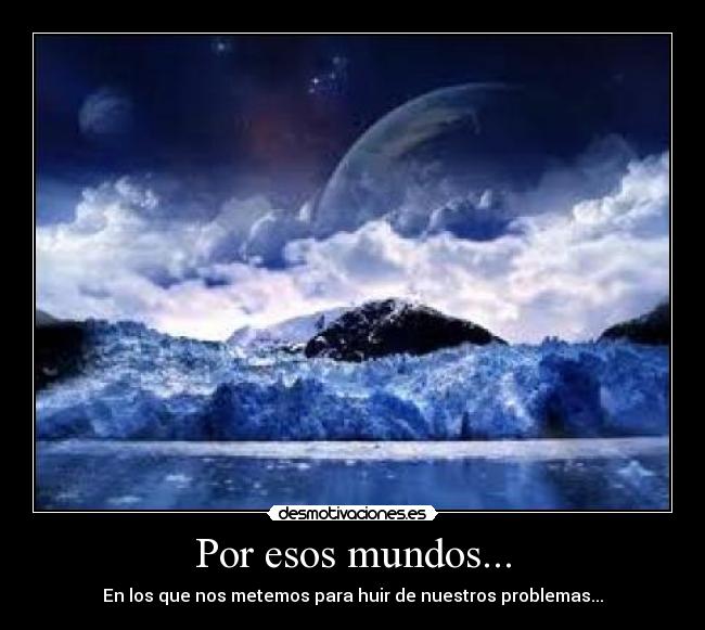 Por esos mundos... - En los que nos metemos para huir de nuestros problemas...