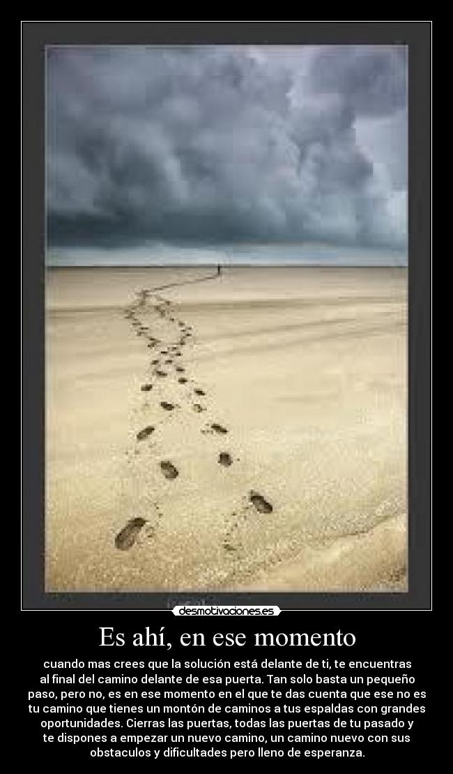 Es ahí, en ese momento - cuando mas crees que la solución está delante de ti, te encuentras
al final del camino delante de esa puerta. Tan solo basta un pequeño
paso, pero no, es en ese momento en el que te das cuenta que ese no es
tu camino que tienes un montón de caminos a tus espaldas con grandes
oportunidades. Cierras las puertas, todas las puertas de tu pasado y
te dispones a empezar un nuevo camino, un camino nuevo con sus
obstaculos y dificultades pero lleno de esperanza.