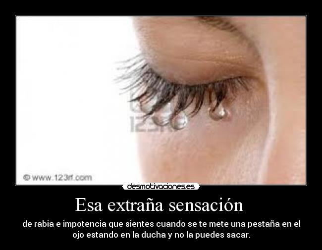 Esa extraña sensación - de rabia e impotencia que sientes cuando se te mete una pestaña en el
ojo estando en la ducha y no la puedes sacar.