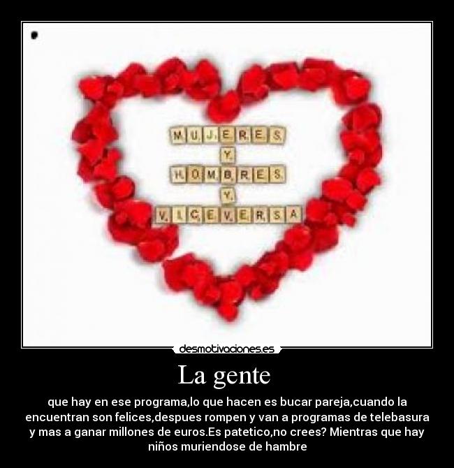 La gente - que hay en ese programa,lo que hacen es bucar pareja,cuando la
encuentran son felices,despues rompen y van a programas de telebasura
y mas a ganar millones de euros.Es patetico,no crees? Mientras que hay
niños muriendose de hambre