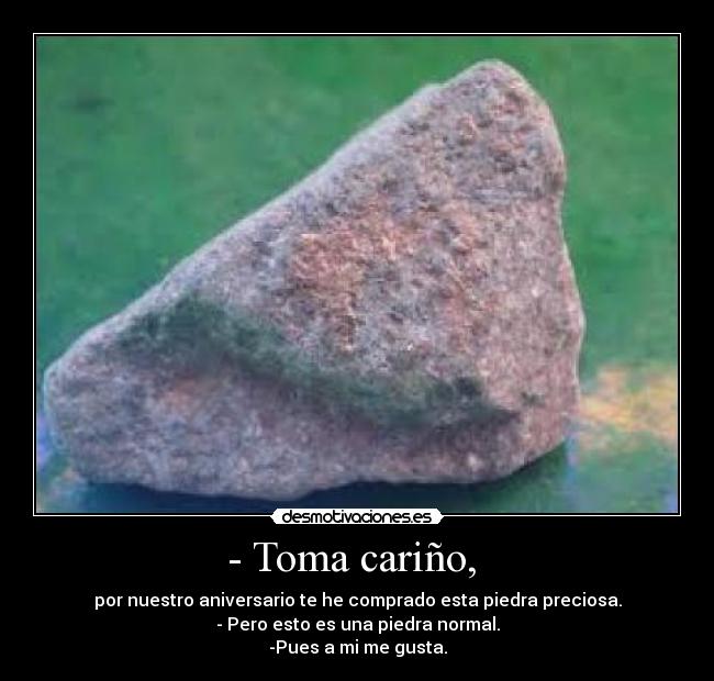 - Toma cariño,  - por nuestro aniversario te he comprado esta piedra preciosa.
- Pero esto es una piedra normal.
-Pues a mi me gusta.